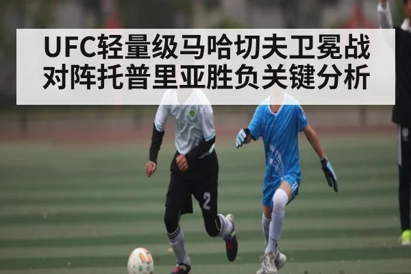 UFC轻量级马哈切夫卫冕战对阵托普里亚胜负关键分析 - kaiyun