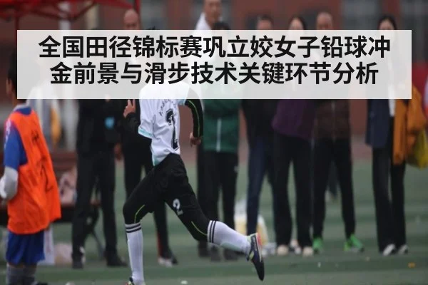 全国田径锦标赛巩立姣女子铅球冲金前景与滑步技术关键环节分析 - kaiyun