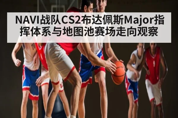 NAVI战队CS2布达佩斯Major指挥体系与地图池赛场走向观察 - kaiyun
